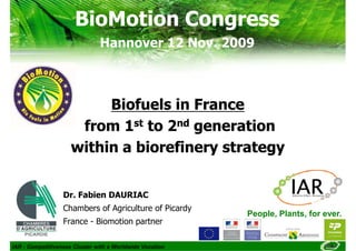 BioMotion Congress
                               Hannover 12 Nov. 2009



                          Biofuels in France
                      from 1st to 2nd generation
                     within a biorefinery strategy


                  Dr. Fabien DAURIAC
                  Chambers of Agriculture of Picardy
                                                          People, Plants, for ever.
                  France - Biomotion partner

IAR - Competitiveness Cluster with a Worldwide Vocation
 