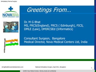 Ambulatory Hernia Surgery




                                     Greetings From…
                                   Dr. M G Bhat
                                   MS, FRCS(England), FRCS ( Edinburgh), FICS,
                                   DMLE (Law), DMIRCSEd (Informatics)


                                   Consultant Surgeon, Bangalore
                                   Medical Director, Nova Medical Centers Ltd, India




 drmgbhat@novamedicalcenters.com                      National Ambulatory Surgery, Sept 2011, Bangalore
                                                                                                          1
                                                                                                              1
                               ©2009. Nova Medical Centers. Strictly private and confidential
 