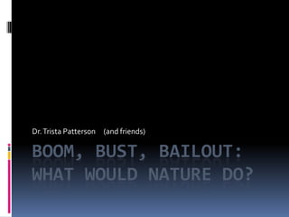 Boom, Bust, Bailout: What Would Nature Do? Dr. Trista Patterson     (and friends) 