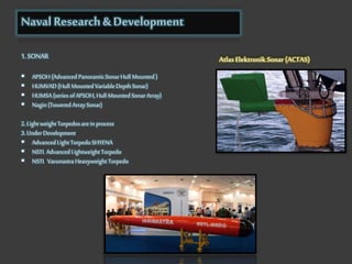 Naval Research & Development
1.SONAR
 APSOH (Advanced Panoramic SonarHull Mounted )
 HUMVAD (Hull Mounted Variable Depth Sonar)
 HUMSA(series ofAPSOH, Hull Mounted SonarArray)
 Nagin (Towered ArraySonar)
2. Light weight Torpedos arein process
3. Under Development
 Advanced Light Torpedo SHYENA
 NSTL Advanced Lightweight Torpedo
 NSTL Varunastra Heavyweight Torpedo
Atlas Elektronik Sonar (ACTAS)
 