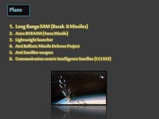 Plans
1. Long Range SAM (Barak 8 Missiles)
2. AstraBVRAAM(AstraMissile)
3. Lightweight launcher
4. Anti Ballistic Missile Defence Project
5. Anti Satellite weapon
6. Communication centricIntelligence Satellite (CCI SAT)
 