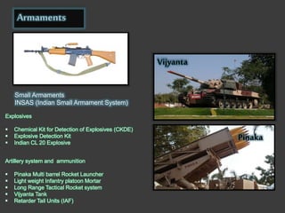 Armaments
Explosives
 Chemical Kit for Detection of Explosives (CKDE)
 Explosive Detection Kit
 Indian CL 20 Explosive
Small Armaments
INSAS (Indian Small Armament System)
Artillery system and ammunition
 Pinaka Multi barrel Rocket Launcher
 Light weight Infantry platoon Mortar
 Long Range Tactical Rocket system
 Vijyanta Tank
 Retarder Tail Units (IAF)
Vijyanta
Pinaka
 