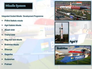 Missile System
Integrated Guided Missile Development Programme
 Prithvi Ballistic missile
 Agni Ballistic Missile
 Akash SAM
 Trishul SAM
 Nag Anti Tank Missile
 Brahmos Missile
 Shaurya
 Sagarika
 Sudarshan
 Prahaar
Agni IV
Agni V
BrahMos
 