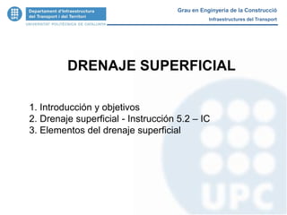 DRENAJE SUPERFICIAL
1. Introducción y objetivos
2. Drenaje superficial - Instrucción 5.2 – IC
3. Elementos del drenaje superficial
Grau en Enginyeria de la Construcció
Infraestructures del Transport
 