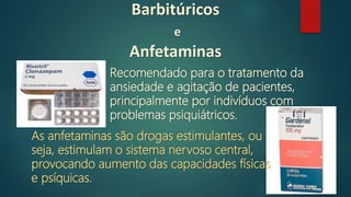 Barbitúricos
e
Anfetaminas
Recomendado para o tratamento da
ansiedade e agitação de pacientes,
principalmente por indivíduos com
problemas psiquiátricos.
As anfetaminas são drogas estimulantes, ou
seja, estimulam o sistema nervoso central,
provocando aumento das capacidades físicas
e psíquicas.
 