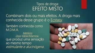 Combinam dois ou mais efeitos. A droga mais
conhecida desse grupo é o Ecstasy.
Tipos de droga:
EFEITO MISTO
Também conhecida como
M.D.M.A.
Metileno
Dioxi-Metanfetamina,
que produz uma sensação
ao mesmo tempo
estimulante e alucinógena.
 