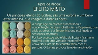 Os principais efeitos do Ecstasy, são uma euforia e um bem-
estar intensos, que chegam a durar 10 horas.
A droga age no cérebro aumentando a
concentração de duas substâncias: a Dopamina, que
alivia as dores, e a Serotonina, que está ligada a
sensações amorosas.
Por isso, a pessoa sob efeito de Ecstasy fica muito
sociável, com uma vontade incontrolável de
conversar e até de ter contato físico com as
pessoas. O Ecstasy provoca também alucinações.
Tipos de droga:
EFEITO MISTO
 