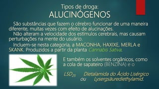São substâncias que fazem o cérebro funcionar de uma maneira
diferente, muitas vezes com efeito de alucinações.
Incluem-se nesta categoria, a MACONHA, HAXIXE, MERLA e
SKANK. Produzidos a partir da planta Cannabis Sativa.
Não alteram a velocidade dos estímulos cerebrais, mas causam
perturbações na mente do usuário.
Tipos de droga:
ALUCINÓGENOS
E também os solventes orgânicos, como
a cola de sapateiro (BENZINA) e o
LSD25 Dietalamida do Ácido Lisérgico
ou Lysergsäurediethylamid.
 