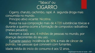 Cigarro, charuto, cachimbo, rapé. A segunda droga mais
consumida no mundo.
Organização Mundial de Saúde – 2007
“Tabaco” ou
CIGARRO
Principio ativo viciante: Nicotina.
Possui na sua composição mais de 4.720 substâncias tóxicas e
durante a queima ocorre a formação de compostos radioativos
(metais pesados).
Morrem a cada ano, 4 milhões de pessoas no mundo, por
doenças decorrentes do seu uso.
Fumante passivo: incidência de 30% a mais de câncer de
pulmão, nas pessoas que convivem com fumantes.
Idade média do inicio do consumo é aos 12 anos.
 