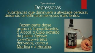 Tipos de droga
Depressoras
Substâncias que diminuem a atividade cerebral,
deixando os estímulos nervosos mais lentos.
Fazem parte desse
grupo os tranquilizantes,
o Álcool, o Ópio extraído
da planta Papoula
somníferum e seus
derivados, como a
Morfina e a Heroína.
 