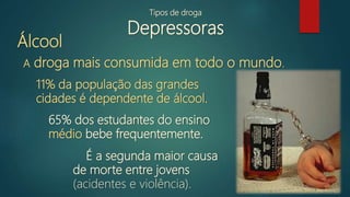 Tipos de droga
Depressoras
Álcool
A droga mais consumida em todo o mundo.
É a segunda maior causa
de morte entre jovens
(acidentes e violência).
11% da população das grandes
cidades é dependente de álcool.
65% dos estudantes do ensino
médio bebe frequentemente.
 