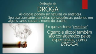 As drogas podem ser naturais ou sintéticas.
Seu uso constante traz sérias consequências, podendo em
alguns casos, causar a morte do usuário.
Cigarro e álcool também
são considerados pelos
especialistas, como
DROGA.
É o que se chama “overdose”.
Definição de
DROGA
 