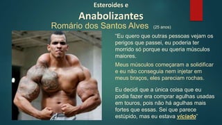 “Eu quero que outras pessoas vejam os
perigos que passei, eu poderia ter
morrido só porque eu queria músculos
maiores.
Eu decidi que a única coisa que eu
podia fazer era comprar agulhas usadas
em touros, pois não há agulhas mais
fortes que essas. Sei que parece
estúpido, mas eu estava viciado”
Meus músculos começaram a solidificar
e eu não conseguia nem injetar em
meus braços, eles pareciam rochas.
Esteroides e
Anabolizantes
Romário dos Santos Alves (25 anos)
 