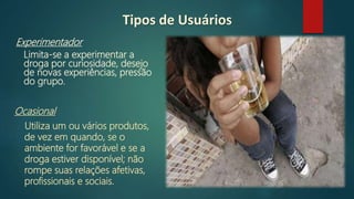 Tipos de Usuários
Ocasional
Utiliza um ou vários produtos,
de vez em quando, se o
ambiente for favorável e se a
droga estiver disponível; não
rompe suas relações afetivas,
profissionais e sociais.
Experimentador
Limita-se a experimentar a
droga por curiosidade, desejo
de novas experiências, pressão
do grupo.
 