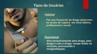 Dependente
Vive exclusivamente pela droga, para
droga e com a droga; rompe todos os
vínculos, provocando a
marginalização.
Tipos de Usuários
Habitual
Faz uso frequente da droga observam-
se sinais de ruptura em nível afetivo,
profissional e social.
 