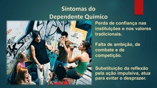 Sintomas do
Dependente Químico
Substituição da reflexão
pela ação impulsiva, atua
para evitar o desprazer.
Perda de confiança nas
instituições e nos valores
tradicionais.
Falta de ambição, de
combate e de
competição.
 
