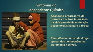 Abandono progressivo de
prazeres e outros interesses
na vida para dedicar atenção
quase exclusiva para a droga.
Sintomas do
dependente Químico
Persistência no uso da droga,
apesar das consequências
claramente nocivas.
 