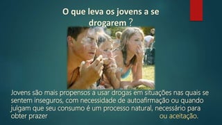 Jovens são mais propensos a usar drogas em situações nas quais se
sentem inseguros, com necessidade de autoafirmação ou quando
julgam que seu consumo é um processo natural, necessário para
obter prazer ou aceitação.
O que leva os jovens a se
drogarem ?
 