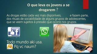 As drogas estão cada vez mais disponíveis,
Todo mundo aki usa.
Pq vc naum?
e fazem parte,
dos rituais de sociabilidade de alguns grupos de adolescentes,
que se veem sujeitos à pressão que ocorre nos grupos.
O que leva os jovens a se
drogarem ?
 