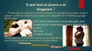 O que leva os jovens a se
drogarem ?
É nesta fase da vida que os jovens começam a descobrir seu próprio corpo e
passam a sentir os desejos provocados pelo “coquetel” de hormônios que age
dentro deles.
Abortos.
Drogas e
Com isso é necessário muita atenção, pois
acaba sendo nessa época que a maioria dos
jovens
tem sua
iniciação sexual,
muitas vezes sem conhecimento pleno do que estão fazendo e
sem informação alguma, ocasionando em paternidades
Sofrimentos,
Precoces,
 