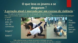 O que leva os jovens a se
drogarem ?
“Os pais e os educadores tem a obrigação de colocar limites.
Mas o que acontece, quando os pais, sendo o exemplo a ser seguido, vão a uma reunião e não desligam
o celular?
“Não adianta tomar o celular do jovem e entregar aos pais.
É preciso explicar que durante a aula devem estar conscientes de que não o utilizarão.”
Que
modelo
esse
jovem
tem em
casa?
E se os
pais, em
vez de
conversar,
brigam?
Batem?
‘A geração atual é marcada por um excesso de violência.’
 