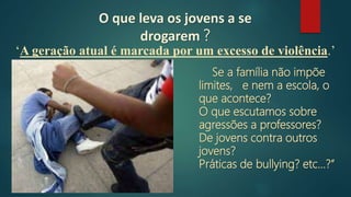 O que leva os jovens a se
drogarem ?
Se a família não impõe
limites, e nem a escola, o
que acontece?
O que escutamos sobre
agressões a professores?
De jovens contra outros
jovens?
Práticas de bullying? etc...?”
‘A geração atual é marcada por um excesso de violência.’
 