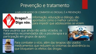 Prevenção e tratamento
A MELHOR MODO DE COMBATER AS DROGAS, É A PREVENÇÃO.
Informação, educação e diálogo, são
apontados como o melhor caminho
para impedir que adolescentes se viciem.
Para usuários que ainda não estão viciados, os
tratamentos recomendados são a psicoterapia e a
participação em grupos de apoio.
Para combater o vício, além das terapias são usados
medicamentos que reduzem os sintomas da abstinência ou
que bloqueiam os efeitos das drogas.
 