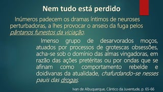 Ivan de Albuquerque, Cântico da Juventude, p. 65‐66
Inúmeros padecem os dramas íntimos de neuroses
perturbadoras, a lhes provocar o anseio da fuga pelos
pântanos funestos da viciação.
Imenso grupo de desarvorados moços,
atuados por processos de grotescas obsessões,
acha-se sob o domínio das almas vingadoras, em
razão das ações pretéritas ou por ondas que se
afinam como comportamento rebelde e
doidivanas da atualidade, chafurdando‐se nesses
pauis das drogas.
Nem tudo está perdido
 