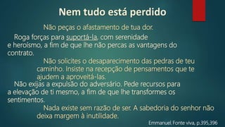 Emmanuel, Fonte viva, p.395,396
Não peças o afastamento de tua dor.
Roga forças para suportá‐la, com serenidade
e heroísmo, a fim de que lhe não percas as vantagens do
contrato.
Não solicites o desaparecimento das pedras de teu
caminho. Insiste na recepção de pensamentos que te
ajudem a aproveitá-las.
Não exijas a expulsão do adversário. Pede recursos para
a elevação de ti mesmo, a fim de que lhe transformes os
sentimentos.
Nada existe sem razão de ser. A sabedoria do senhor não
deixa margem à inutilidade.
Nem tudo está perdido
 