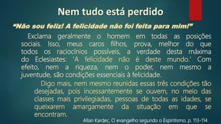 “Não sou feliz! A felicidade não foi feita para mim!”
Allan Kardec, O evangelho segundo o Espiritismo, p. 113‐114
Exclama geralmente o homem em todas as posições
sociais. Isso, meus caros filhos, prova, melhor do que
todos os raciocínios possíveis, a verdade desta máxima
do Eclesiastes: 'A felicidade não é deste mundo.' Com
efeito, nem a riqueza, nem o poder, nem mesmo a
juventude, são condições essenciais à felicidade.
Digo mais, nem mesmo reunidas essas três condições tão
desejadas, pois incessantemente se ouvem, no meio das
classes mais privilegiadas, pessoas de todas as idades, se
queixarem amargamente da situação em que se
encontram.
Nem tudo está perdido
 