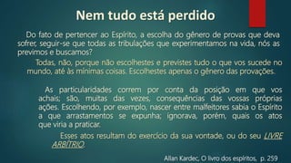 Do fato de pertencer ao Espírito, a escolha do gênero de provas que deva
sofrer, seguir-se que todas as tribulações que experimentamos na vida, nós as
previmos e buscamos?
Allan Kardec, O livro dos espíritos, p. 259
Esses atos resultam do exercício da sua vontade, ou do seu LIVRE
ARBÍTRIO.
As particularidades correm por conta da posição em que vos
achais; são, muitas das vezes, consequências das vossas próprias
ações. Escolhendo, por exemplo, nascer entre malfeitores sabia o Espírito
a que arrastamentos se expunha; ignorava, porém, quais os atos
que viria a praticar.
Todas, não, porque não escolhestes e previstes tudo o que vos sucede no
mundo, até às mínimas coisas. Escolhestes apenas o gênero das provações.
Nem tudo está perdido
 