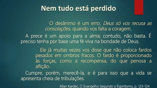 O desânimo é um erro. Deus só vos recusa as
consolações, quando vos falta a coragem.
Allan Kardec, O Evangelho Segundo o Espiritismo, p. 123‐124
A prece é um apoio para a alma; contudo, não basta. É
preciso tenha por base uma fé viva na bondade de Deus.
Ele já muitas vezes vos disse que não coloca fardos
pesados em ombros fracos. O fardo é proporcionado
às forças, como a recompensa, do que penosa a
aflição.
Cumpre, porém, merecê‐la, e é para isso que a vida se
apresenta cheia de tribulações.
Nem tudo está perdido
 
