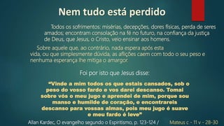 Todos os sofrimentos: misérias, decepções, dores físicas, perda de seres
amados; encontram consolação na fé no futuro, na confiança da justiça
de Deus, que Jesus, o Cristo, veio ensinar aos homens.
Allan Kardec, O evangelho segundo o Espiritismo, p. 123‐124 /
Sobre aquele que, ao contrário, nada espera após esta
vida, ou que simplesmente dúvida, as aflições caem com todo o seu peso e
nenhuma esperança lhe mitiga o amargor.
Foi por isto que Jesus disse:
Nem tudo está perdido
Mateus c - 11 v - 28-30
“Vinde a mim todos os que estais cansados, sob o
peso do vosso fardo e vos darei descanso. Tomai
sobre vós o meu jugo e aprendei de mim, porque sou
manso e humilde de coração, e encontrareis
descanso para vossas almas, pois meu jugo é suave
e meu fardo é leve”
 