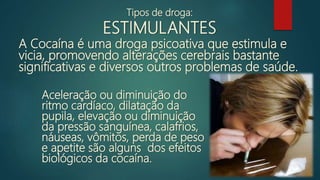 Aceleração ou diminuição do
ritmo cardíaco, dilatação da
pupila, elevação ou diminuição
da pressão sanguínea, calafrios,
náuseas, vômitos, perda de peso
e apetite são alguns dos efeitos
biológicos da cocaína.
A Cocaína é uma droga psicoativa que estimula e
vicia, promovendo alterações cerebrais bastante
significativas e diversos outros problemas de saúde.
Tipos de droga:
ESTIMULANTES
 