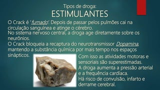 O Crack é ‘fumado’. Depois de passar pelos pulmões cai na
circulação sanguínea e atinge o cérebro.
No sistema nervoso central, a droga age diretamente sobre os
neurônios.
O Crack bloqueia a recaptura do neurotransmissor Dopamina,
mantendo a substância química por mais tempo nos espaços
sinápticos. Com isso as atividades motoras e
sensoriais são superestimadas.
A droga aumenta a pressão arterial
e a frequência cardíaca.
Há risco de convulsão, infarto e
derrame cerebral.
Tipos de droga:
ESTIMULANTES
 
