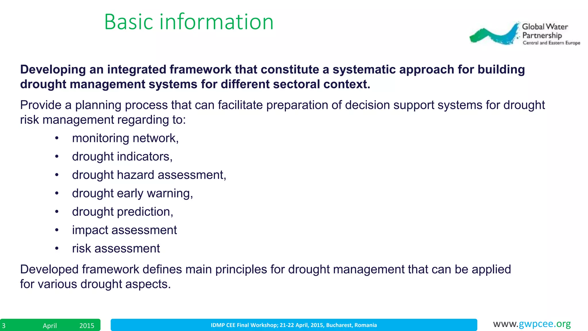 IDMP CEE Final Workshop; 21-22 April, 2015, Bucharest, RomaniaApril 20153 www.gwpcee.org
Basic information
Developing an integrated framework that constitute a systematic approach for building
drought management systems for different sectoral context.
Provide a planning process that can facilitate preparation of decision support systems for drought
risk management regarding to:
• monitoring network,
• drought indicators,
• drought hazard assessment,
• drought early warning,
• drought prediction,
• impact assessment
• risk assessment
Developed framework defines main principles for drought management that can be applied
for various drought aspects.
 