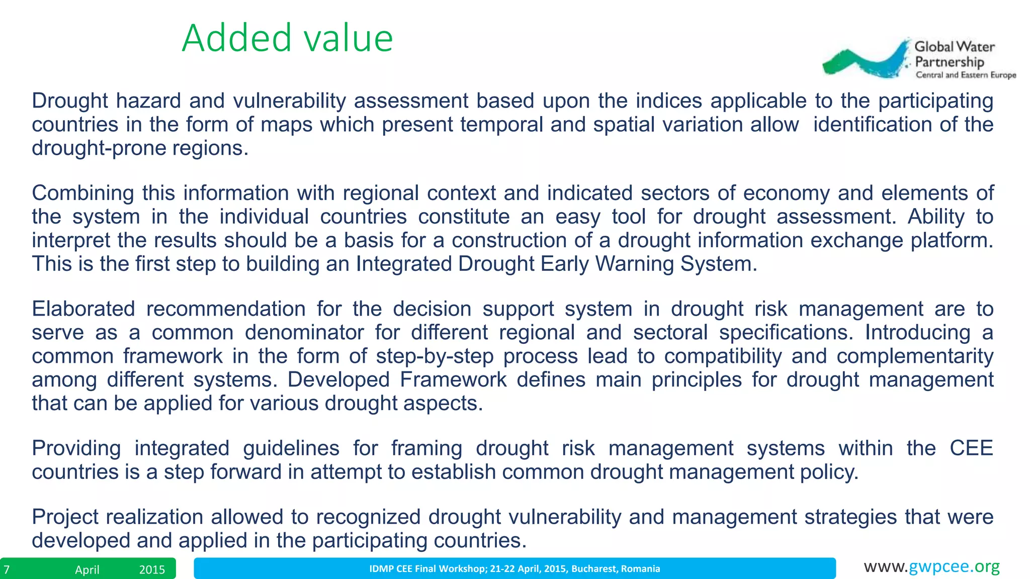 IDMP CEE Final Workshop; 21-22 April, 2015, Bucharest, RomaniaApril 20157 www.gwpcee.org
Added value
Drought hazard and vulnerability assessment based upon the indices applicable to the participating
countries in the form of maps which present temporal and spatial variation allow identification of the
drought-prone regions.
Combining this information with regional context and indicated sectors of economy and elements of
the system in the individual countries constitute an easy tool for drought assessment. Ability to
interpret the results should be a basis for a construction of a drought information exchange platform.
This is the first step to building an Integrated Drought Early Warning System.
Elaborated recommendation for the decision support system in drought risk management are to
serve as a common denominator for different regional and sectoral specifications. Introducing a
common framework in the form of step-by-step process lead to compatibility and complementarity
among different systems. Developed Framework defines main principles for drought management
that can be applied for various drought aspects.
Providing integrated guidelines for framing drought risk management systems within the CEE
countries is a step forward in attempt to establish common drought management policy.
Project realization allowed to recognized drought vulnerability and management strategies that were
developed and applied in the participating countries.
 