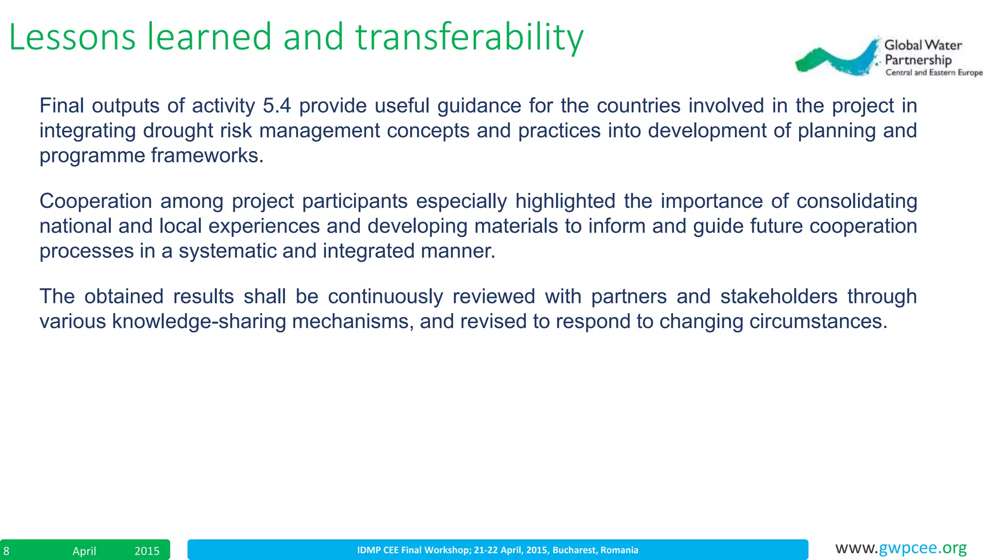 IDMP CEE Final Workshop; 21-22 April, 2015, Bucharest, RomaniaApril 20158 www.gwpcee.org
Lessons learned and transferability
Final outputs of activity 5.4 provide useful guidance for the countries involved in the project in
integrating drought risk management concepts and practices into development of planning and
programme frameworks.
Cooperation among project participants especially highlighted the importance of consolidating
national and local experiences and developing materials to inform and guide future cooperation
processes in a systematic and integrated manner.
The obtained results shall be continuously reviewed with partners and stakeholders through
various knowledge-sharing mechanisms, and revised to respond to changing circumstances.
 