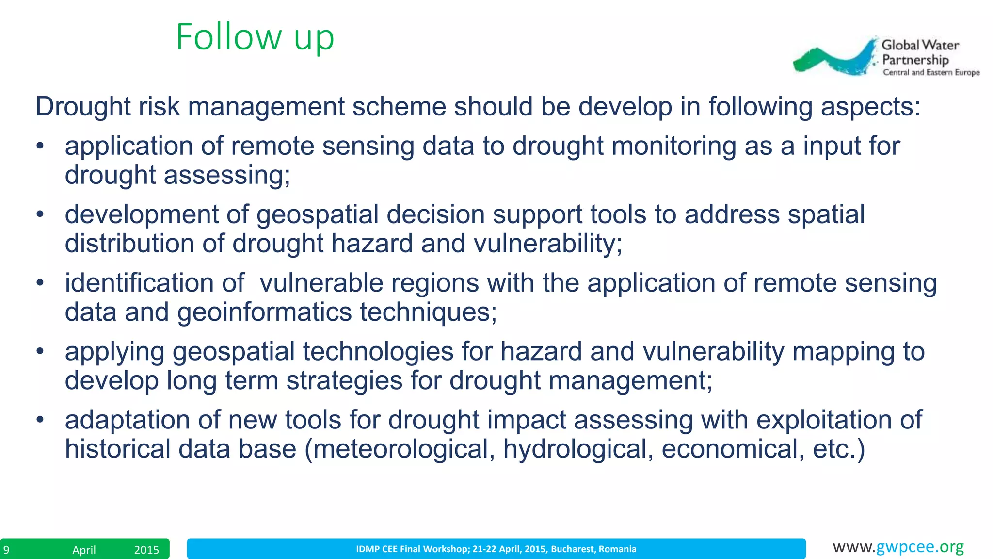 IDMP CEE Final Workshop; 21-22 April, 2015, Bucharest, RomaniaApril 20159 www.gwpcee.org
Drought risk management scheme should be develop in following aspects:
• application of remote sensing data to drought monitoring as a input for
drought assessing;
• development of geospatial decision support tools to address spatial
distribution of drought hazard and vulnerability;
• identification of vulnerable regions with the application of remote sensing
data and geoinformatics techniques;
• applying geospatial technologies for hazard and vulnerability mapping to
develop long term strategies for drought management;
• adaptation of new tools for drought impact assessing with exploitation of
historical data base (meteorological, hydrological, economical, etc.)
Follow up
 