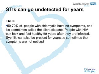 STIs can go undetected for years 
TRUE 
•50-70% of people with chlamydia have no symptoms, and 
it's sometimes called the silent disease. People with HIV 
can look and feel healthy for years after they are infected. 
Syphilis can also be present for years as sometimes the 
symptoms are not noticed 
 