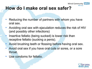 How do I make oral sex safer? 
• Reducing the number of partners with whom you have 
oral sex. 
• Avoiding oral sex with ejaculation reduces the risk of HIV 
(and possibly other infections) 
• Insertive fellatio (being sucked) is lower risk than 
receptive fellatio (sucking a penis). 
• Avoid brushing teeth or flossing before having oral sex. 
• Avoid oral sex if you have oral cuts or sores, or a sore 
throat. 
• Use condoms for fellatio. 
 