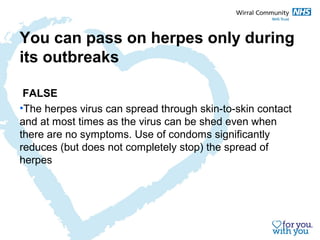 You can pass on herpes only during 
its outbreaks 
FALSE 
•The herpes virus can spread through skin-to-skin contact 
and at most times as the virus can be shed even when 
there are no symptoms. Use of condoms significantly 
reduces (but does not completely stop) the spread of 
herpes 
 
