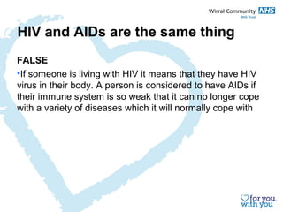HIV and AIDs are the same thing 
FALSE 
•If someone is living with HIV it means that they have HIV 
virus in their body. A person is considered to have AIDs if 
their immune system is so weak that it can no longer cope 
with a variety of diseases which it will normally cope with 
 