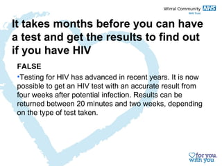 It takes months before you can have 
a test and get the results to find out 
if you have HIV 
FALSE 
•Testing for HIV has advanced in recent years. It is now 
possible to get an HIV test with an accurate result from 
four weeks after potential infection. Results can be 
returned between 20 minutes and two weeks, depending 
on the type of test taken. 
 