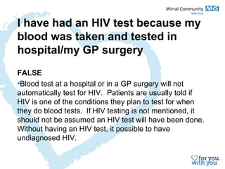 I have had an HIV test because my 
blood was taken and tested in 
hospital/my GP surgery 
FALSE 
•Blood test at a hospital or in a GP surgery will not 
automatically test for HIV. Patients are usually told if 
HIV is one of the conditions they plan to test for when 
they do blood tests. If HIV testing is not mentioned, it 
should not be assumed an HIV test will have been done. 
Without having an HIV test, it possible to have 
undiagnosed HIV. 
 