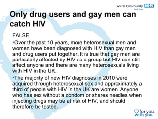 Only drug users and gay men can 
catch HIV 
FALSE 
•Over the past 10 years, more heterosexual men and 
women have been diagnosed with HIV than gay men 
and drug users put together. It is true that gay men are 
particularly affected by HIV as a group but HIV can still 
affect anyone and there are many heterosexuals living 
with HIV in the UK. 
•The majority of new HIV diagnoses in 2010 were 
acquired through heterosexual sex and approximately a 
third of people with HIV in the UK are women. Anyone 
who has sex without a condom or shares needles when 
injecting drugs may be at risk of HIV, and should 
therefore be tested. 
 