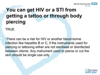 You can get HIV or a STI from 
getting a tattoo or through body 
piercing 
TRUE 
•There can be a risk for HIV or another blood-borne 
infection like hepatitis B or C, if the instruments used for 
piercing or tattooing either are not sterilised or disinfected 
between clients. Any instrument used to pierce or cut the 
skin should be single use only 
 