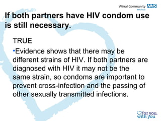 If both partners have HIV condom use 
is still necessary. 
TRUE 
•Evidence shows that there may be 
different strains of HIV. If both partners are 
diagnosed with HIV it may not be the 
same strain, so condoms are important to 
prevent cross-infection and the passing of 
other sexually transmitted infections. 
 