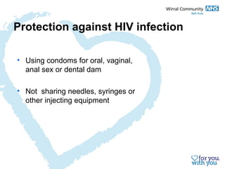 Protection against HIV infection 
• Using condoms for oral, vaginal, 
anal sex or dental dam 
• Not sharing needles, syringes or 
other injecting equipment 
 