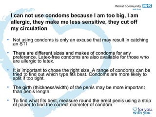 I can not use condoms because I am too big, I am 
allergic, they make me less sensitive, they cut off 
my circulation 
• Not using condoms is only an excuse that may result in catching 
an STI 
• There are different sizes and makes of condoms for any 
preference. Latex-free condoms are also available for those who 
are allergic to latex. 
• It is important to chose the right size. A range of condoms can be 
tried to find out which type fits best. Condoms are more likely to 
split if too tight. 
• The girth (thickness/width) of the penis may be more important 
than penis length. 
• To find what fits best, measure round the erect penis using a strip 
of paper to find the correct diameter of condom. 
 
